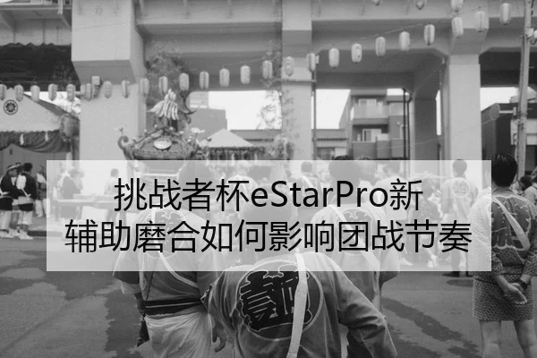 挑战者杯eStarPro新辅助磨合如何影响团战节奏